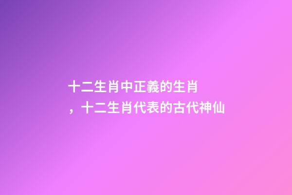 十二生肖中正義的生肖，十二生肖代表的古代神仙-第1張-觀點-玄機派